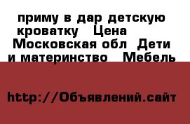 приму в дар детскую кроватку › Цена ­ 500 - Московская обл. Дети и материнство » Мебель   